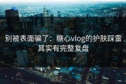 别被表面骗了：糖心vlog的护肤踩雷其实有完整复盘