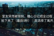 室友突然被背刺，糖心日记把全过程拍下来了（最后3秒）｜我选择了离开
