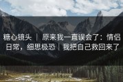 糖心镜头 ｜ 原来我一直误会了：情侣日常，细思极恐｜我把自己救回来了