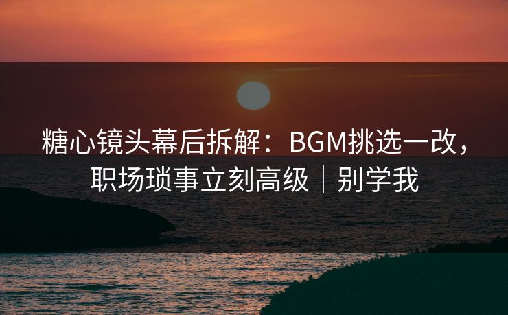 糖心镜头幕后拆解：BGM挑选一改，职场琐事立刻高级｜别学我