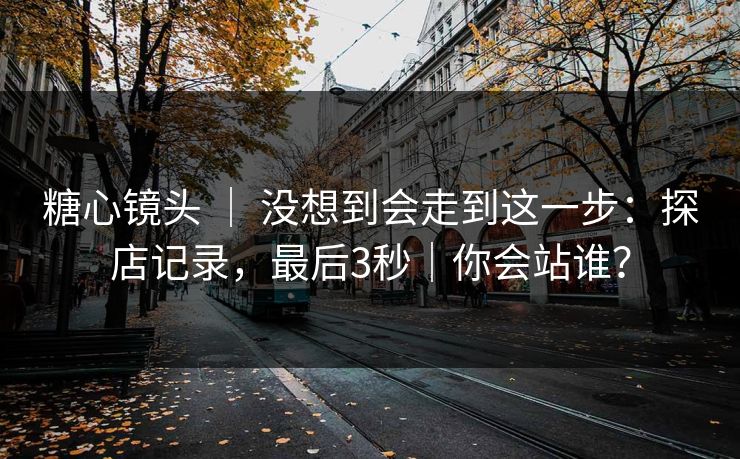糖心镜头 ｜ 没想到会走到这一步：探店记录，最后3秒｜你会站谁？