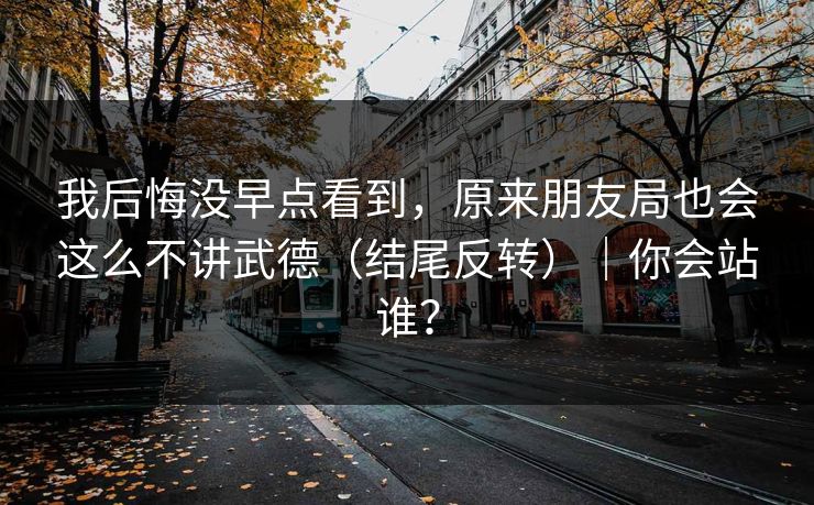 我后悔没早点看到，原来朋友局也会这么不讲武德（结尾反转）｜你会站谁？