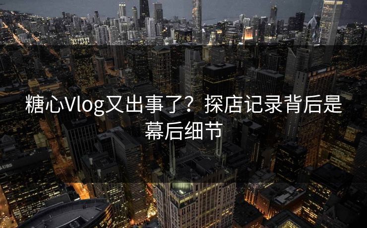 糖心Vlog又出事了？探店记录背后是幕后细节