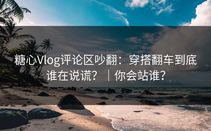 糖心Vlog评论区吵翻：穿搭翻车到底谁在说谎？｜你会站谁？