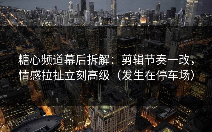 糖心频道幕后拆解：剪辑节奏一改，情感拉扯立刻高级（发生在停车场）