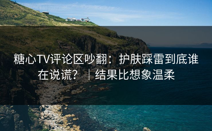 糖心TV评论区吵翻：护肤踩雷到底谁在说谎？｜结果比想象温柔