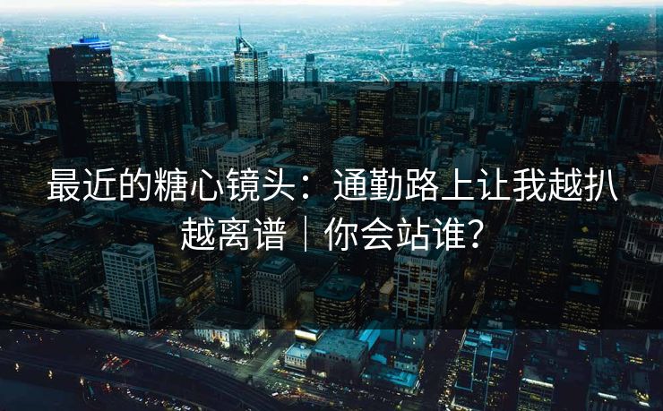 最近的糖心镜头：通勤路上让我越扒越离谱｜你会站谁？