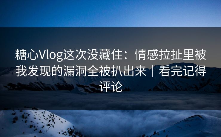 糖心Vlog这次没藏住：情感拉扯里被我发现的漏洞全被扒出来｜看完记得评论