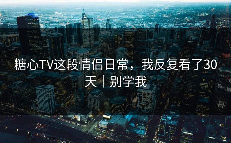 糖心TV这段情侣日常，我反复看了30天｜别学我