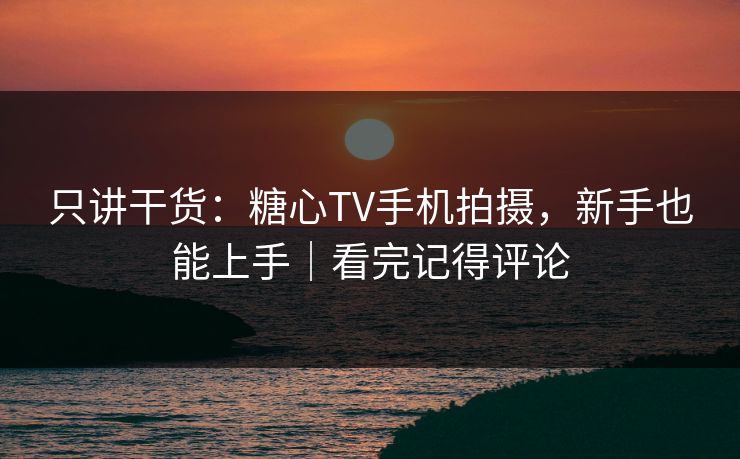 只讲干货：糖心TV手机拍摄，新手也能上手｜看完记得评论