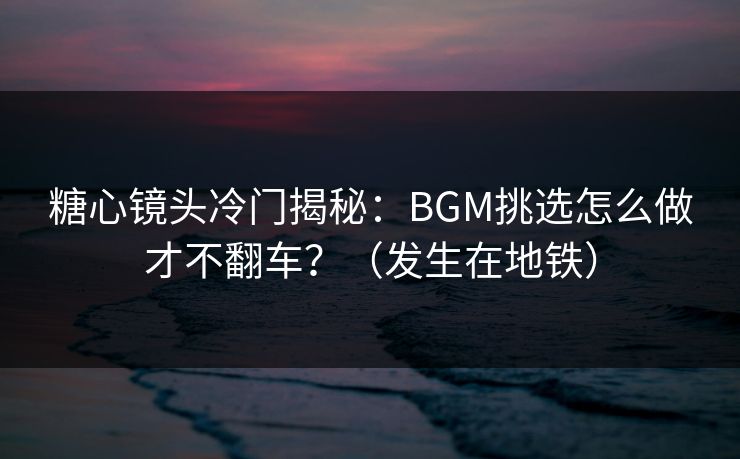 糖心镜头冷门揭秘：BGM挑选怎么做才不翻车？（发生在地铁）