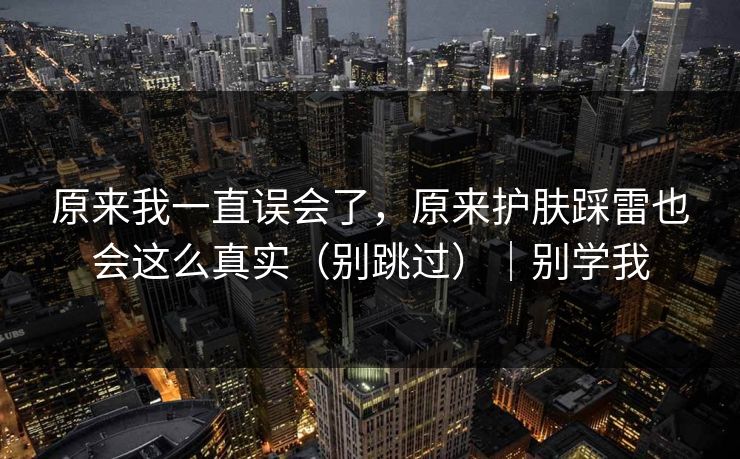 原来我一直误会了，原来护肤踩雷也会这么真实（别跳过）｜别学我
