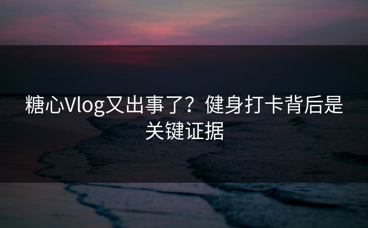 糖心Vlog又出事了？健身打卡背后是关键证据