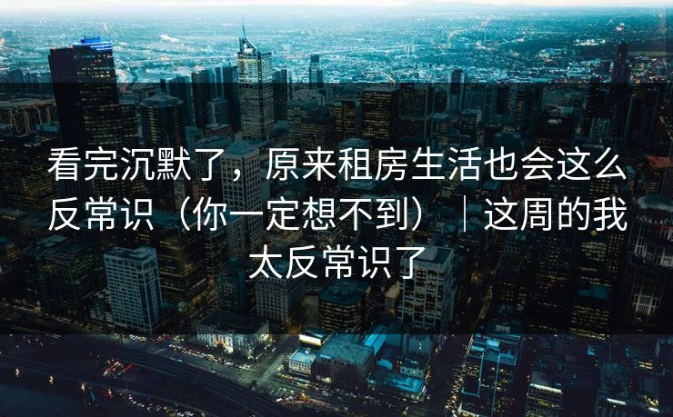 看完沉默了，原来租房生活也会这么反常识（你一定想不到）｜这周的我太反常识了