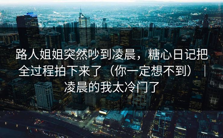 路人姐姐突然吵到凌晨，糖心日记把全过程拍下来了（你一定想不到）｜凌晨的我太冷门了
