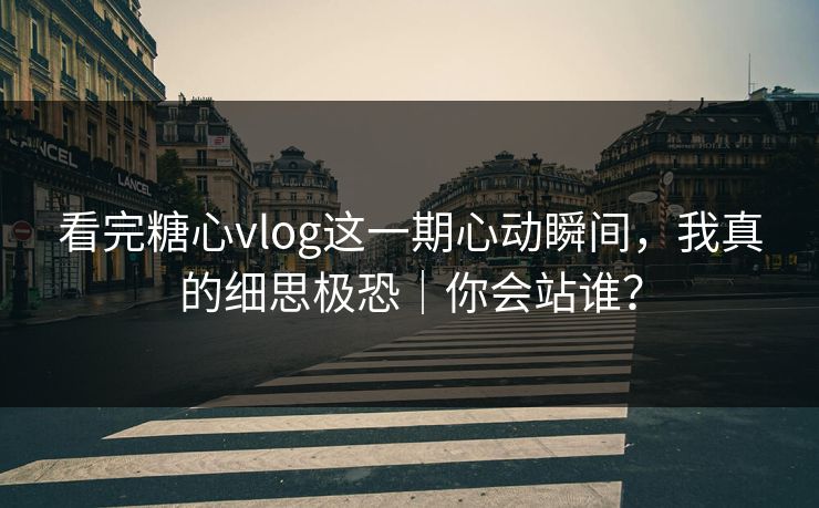 看完糖心vlog这一期心动瞬间，我真的细思极恐｜你会站谁？