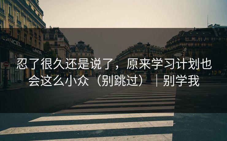 忍了很久还是说了，原来学习计划也会这么小众（别跳过）｜别学我