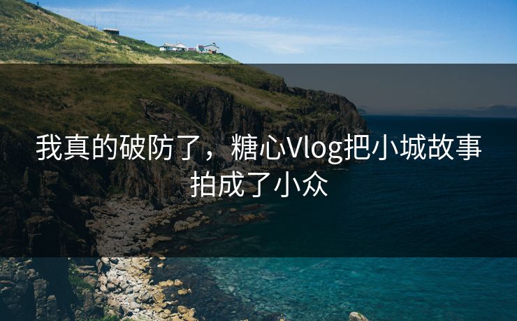 我真的破防了，糖心Vlog把小城故事拍成了小众