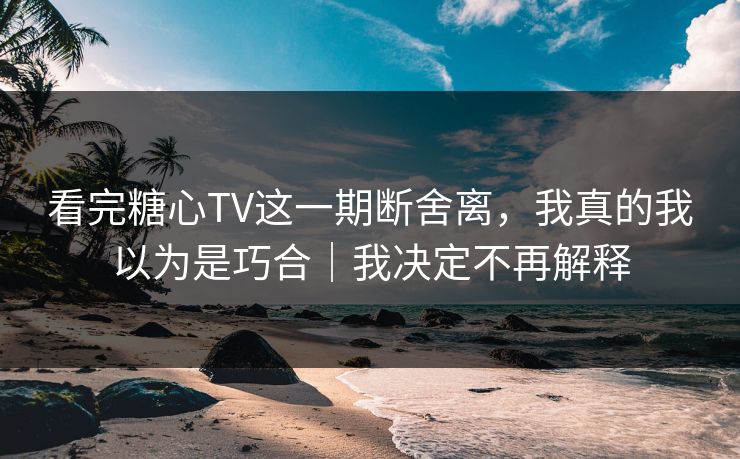 看完糖心TV这一期断舍离，我真的我以为是巧合｜我决定不再解释