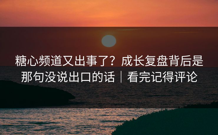 糖心频道又出事了？成长复盘背后是那句没说出口的话｜看完记得评论