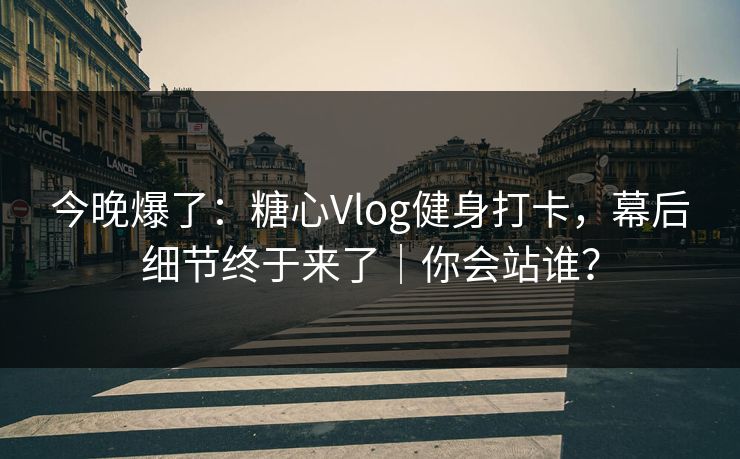今晚爆了：糖心Vlog健身打卡，幕后细节终于来了｜你会站谁？