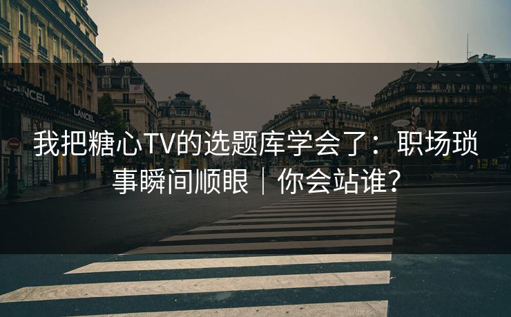 我把糖心TV的选题库学会了：职场琐事瞬间顺眼｜你会站谁？