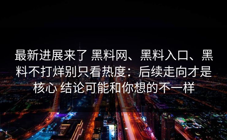 最新进展来了 黑料网、黑料入口、黑料不打烊别只看热度：后续走向才是核心 结论可能和你想的不一样