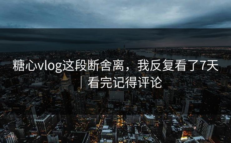 糖心vlog这段断舍离，我反复看了7天｜看完记得评论