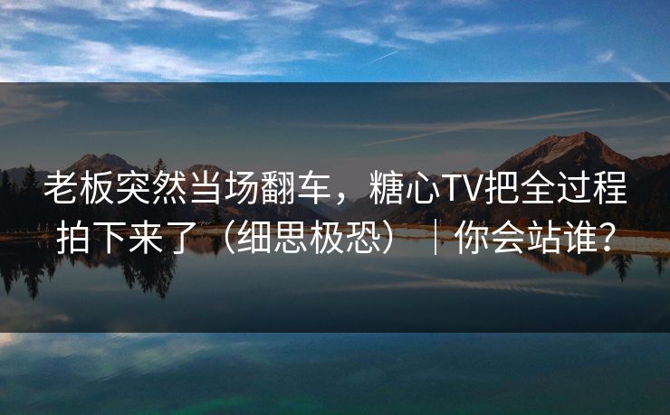 老板突然当场翻车，糖心TV把全过程拍下来了（细思极恐）｜你会站谁？