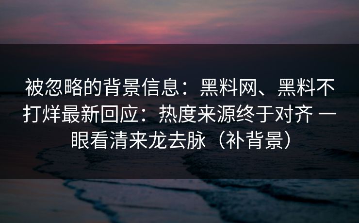 被忽略的背景信息：黑料网、黑料不打烊最新回应：热度来源终于对齐 一眼看清来龙去脉（补背景）