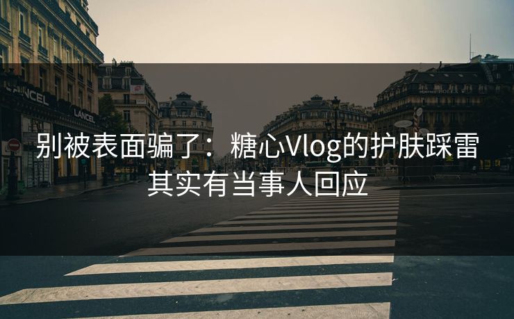 别被表面骗了：糖心Vlog的护肤踩雷其实有当事人回应