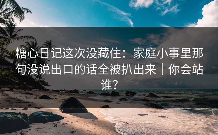 糖心日记这次没藏住：家庭小事里那句没说出口的话全被扒出来｜你会站谁？