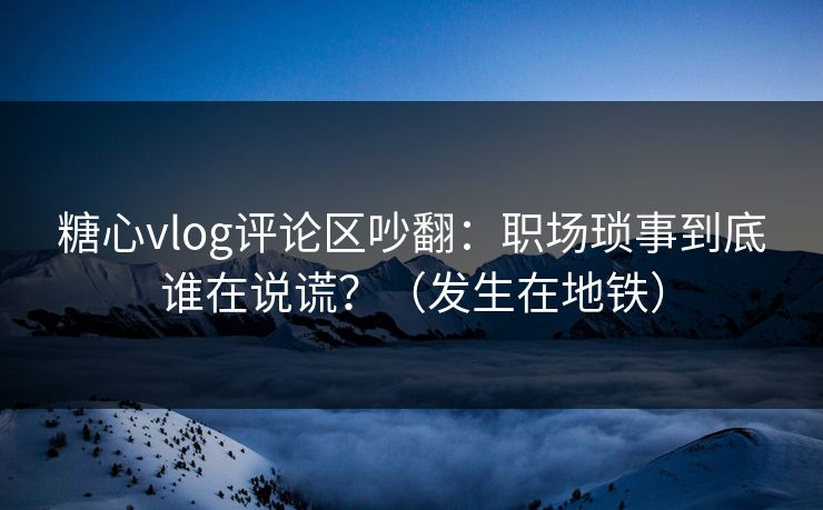 糖心vlog评论区吵翻：职场琐事到底谁在说谎？（发生在地铁）