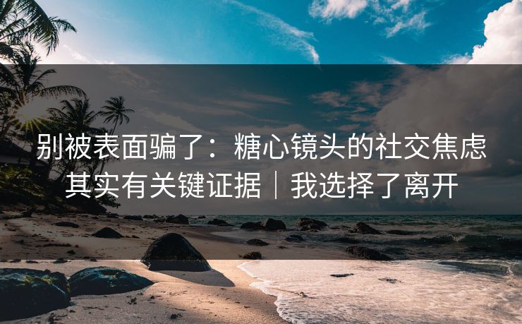 别被表面骗了：糖心镜头的社交焦虑其实有关键证据｜我选择了离开