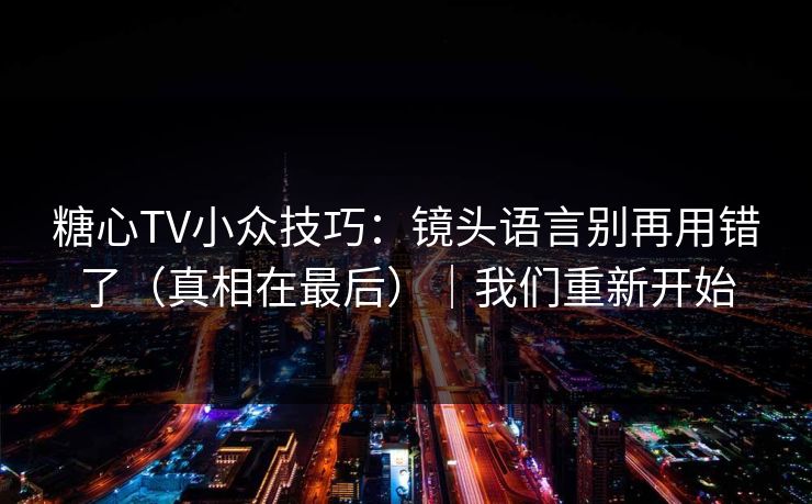 糖心TV小众技巧：镜头语言别再用错了（真相在最后）｜我们重新开始