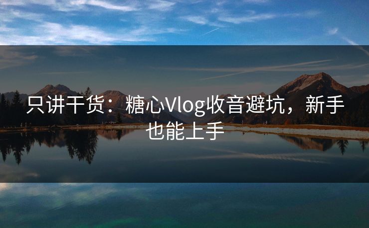 只讲干货：糖心Vlog收音避坑，新手也能上手