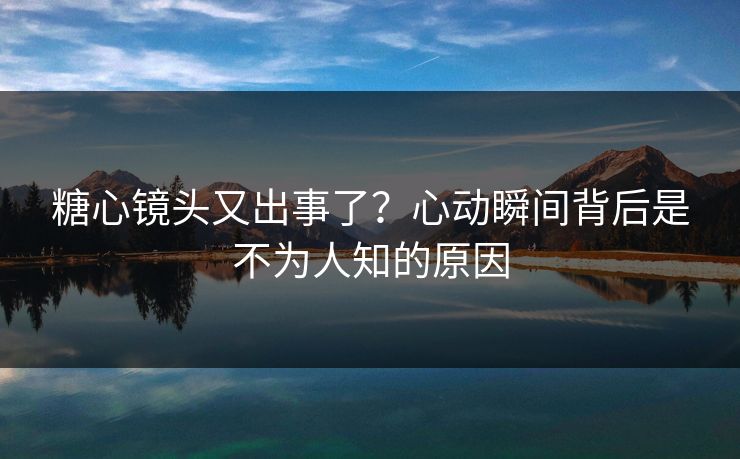 糖心镜头又出事了？心动瞬间背后是不为人知的原因
