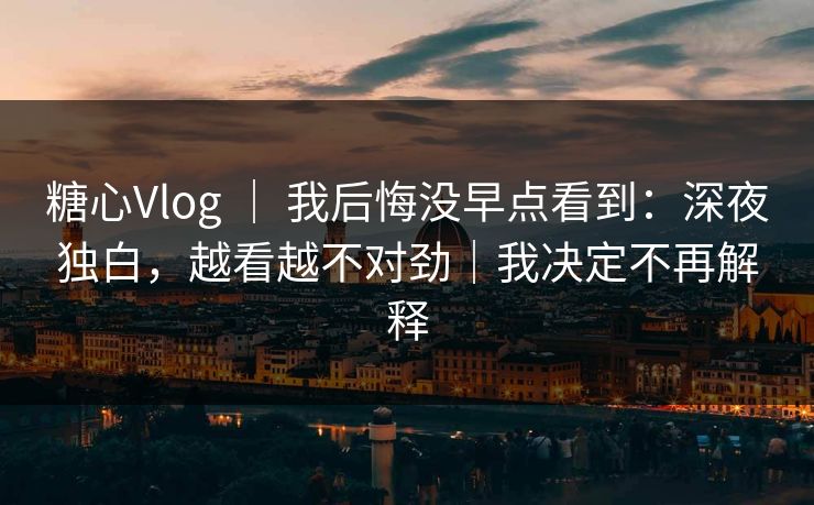 糖心Vlog ｜ 我后悔没早点看到：深夜独白，越看越不对劲｜我决定不再解释