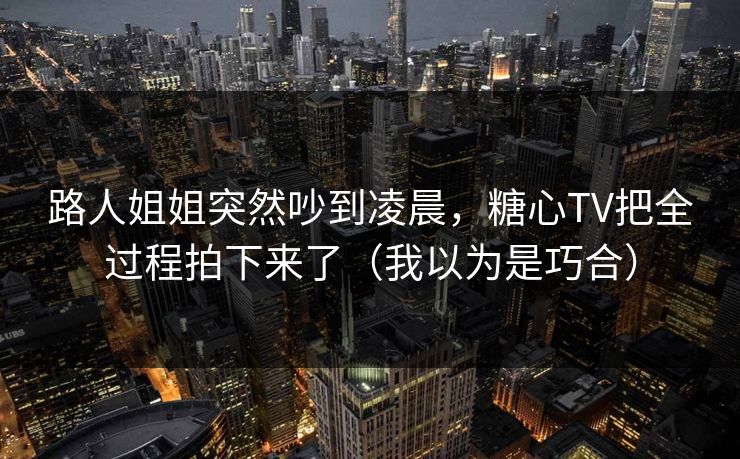 路人姐姐突然吵到凌晨，糖心TV把全过程拍下来了（我以为是巧合）