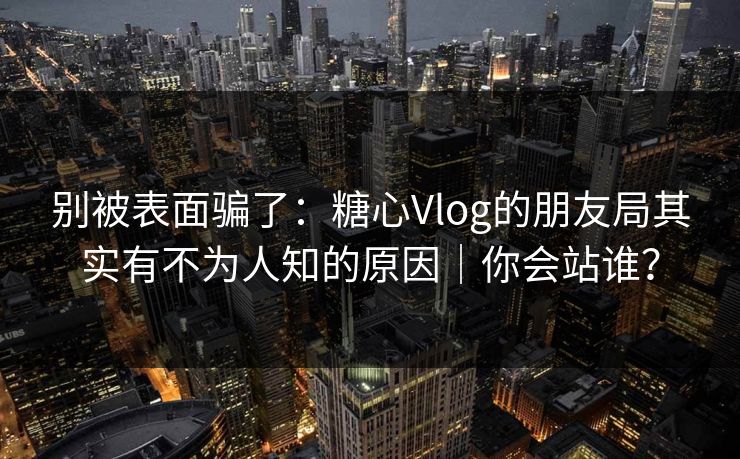 别被表面骗了：糖心Vlog的朋友局其实有不为人知的原因｜你会站谁？