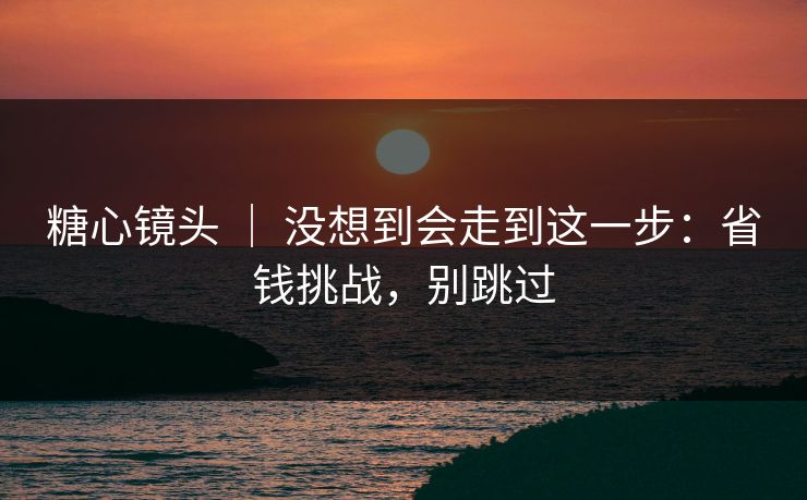 糖心镜头 ｜ 没想到会走到这一步：省钱挑战，别跳过