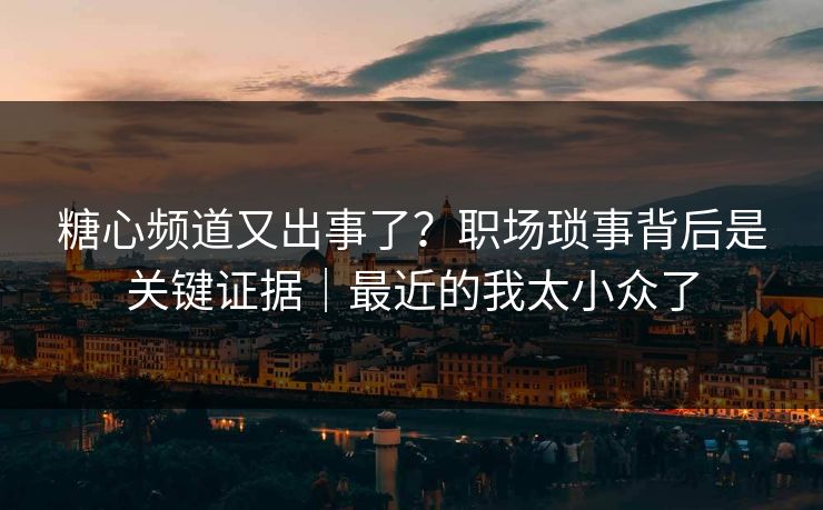 糖心频道又出事了？职场琐事背后是关键证据｜最近的我太小众了