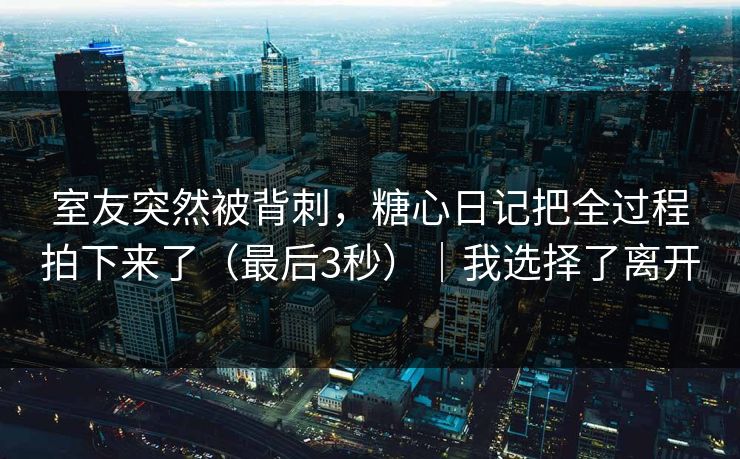 室友突然被背刺，糖心日记把全过程拍下来了（最后3秒）｜我选择了离开