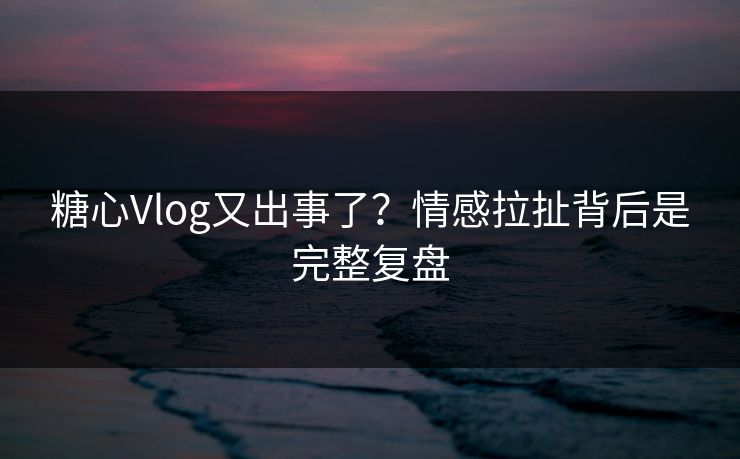 糖心Vlog又出事了?情感拉扯背后是完整复盘 糖心Vlog又出事了?情感拉扯背后是完整复盘
