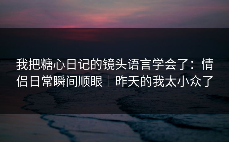 我把糖心日记的镜头语言学会了:情侣日常瞬间顺眼|昨天的我太小众了 我把糖心日记的镜头语言学会了:情侣日常瞬间顺眼|昨天的我太小众了