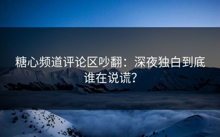 糖心频道评论区吵翻：深夜独白到底谁在说谎？