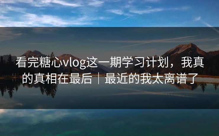 看完糖心vlog这一期学习计划，我真的真相在最后｜最近的我太离谱了