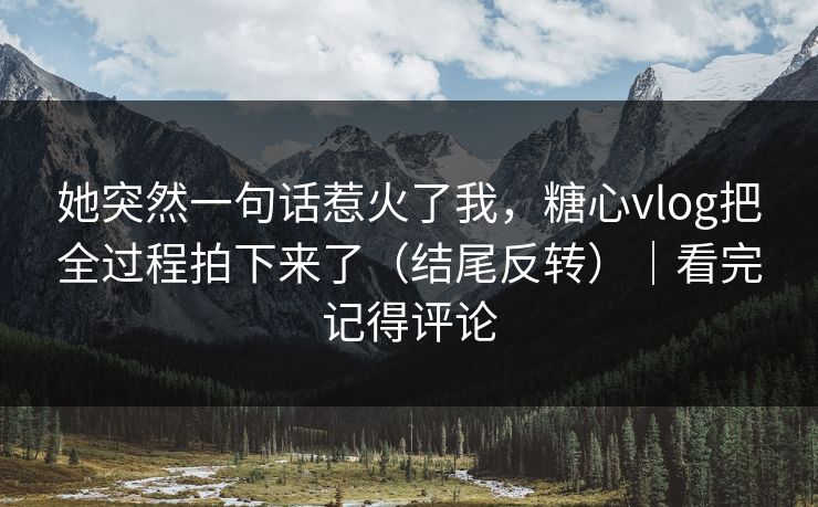 她突然一句话惹火了我,糖心vlog把全过程拍下来了(结尾反转)|看完记得评论 她突然一句话惹火了我,糖心vlog把全过程拍下来了(结尾反转)|看完记得评论