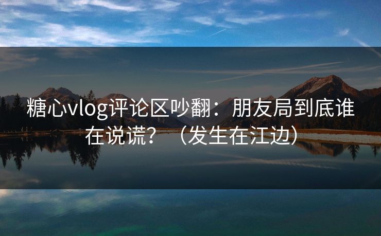 糖心vlog评论区吵翻:朋友局到底谁在说谎?(发生在江边) 糖心vlog评论区吵翻:朋友局到底谁在说谎?(发生在江边)