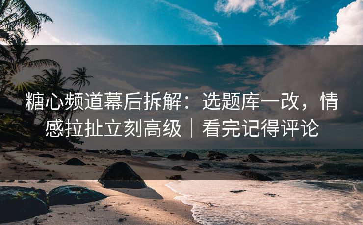 糖心频道幕后拆解：选题库一改，情感拉扯立刻高级｜看完记得评论